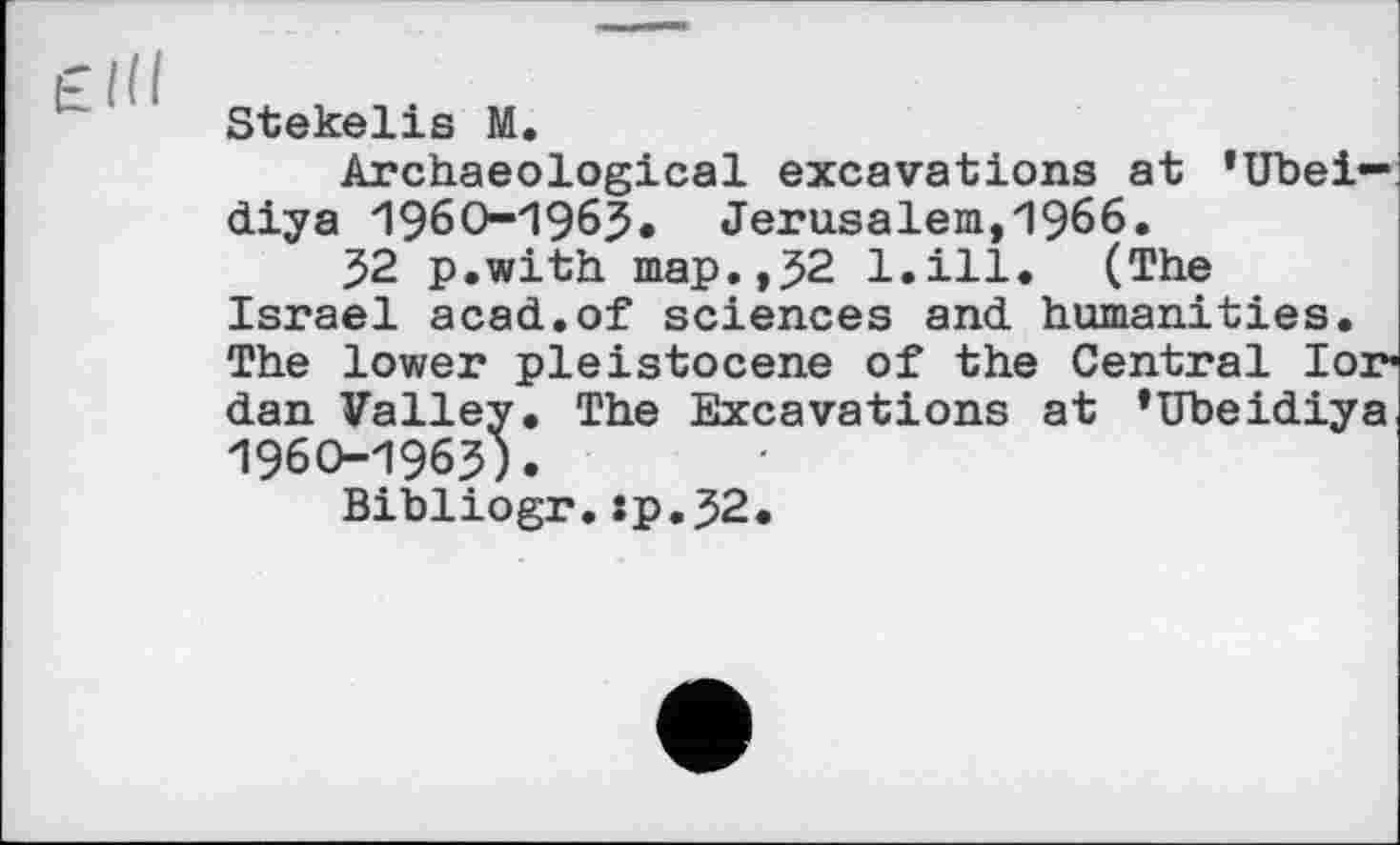 ﻿Stekelis M.
Archaeological excavations at ’Ubei— diya 1960-1963» Jerusalem,1966.
32 p.with map.,52 1.111. (The Israel acad.of sciences and humanities. The lower pleistocene of the Central lor* dan Valley. The Excavations at ’Ubeidiya 1960-1963).
Bibliogr.:p.J2.